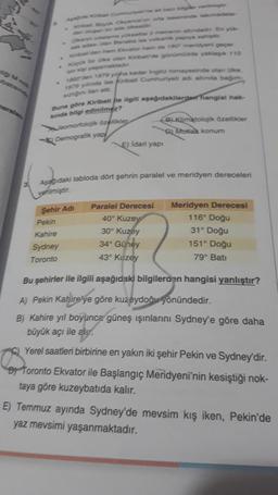 Kirban Büyok Okyanusun orta kesiminde takmadalar
kanin ortalama yükseltis 2 metrenin altındadır. En yük-
kada olan Banaba ise volkanik yapıya sahiptir.
Kiribat den hem Ekvator hem de 180 meridyeni geçer.
Kapok bir ke olan Kiribatide günümüzde yaklaşık 110
bin kip yapamaktadır
1892'den 1979 yiha kadar ingiliz himayesinde olan ülke.
1979 yılında ise Kiribati Cumhuriyeti adı altında bağım
sizliğin an ett
Buna göre Kiribati ile ilgili aşağıdakilerden hangisi hak-
kında bilgi edinilmez?
Jeomorfolojik özellikler
B) Klimatolojik özellikler
9) Mutlak konum
Demografik yap
E) Idari yapı
Aşağıdaki tabloda dört şehrin paralel ve meridyen dereceleri
verilmiştir.
Paralel Derecesi
Şehir Adi
Meridyen Derecesi
116° Doğu
Pekin
40° Kuzey
Kahire
30° Kuzey
31° Doğu
Sydney
34° Güney
151° Doğu
Toronto
43° Kuzey
79° Batı
Bu şehirler ile ilgili aşağıdaki bilgilerden hangisi yanlıştır?
A) Pekin Kahire'ye göre kuzeydoğu yönündedir.
B) Kahire yıl boyunca güneş ışınlarını Sydney'e göre daha
büyük açı ile alu.
Yerel saatleri birbirine en yakın iki şehir Pekin ve Sydney'dir.
Toronto Ekvator ile Başlangıç Meridyeni'nin kesiştiği nok-
taya göre kuzeybatıda kalır.
E) Temmuz ayında Sydney'de mevsim kış iken, Pekin'de
yaz mevsimi yaşanmaktadır.
stigi M nok
batising
naralan
B