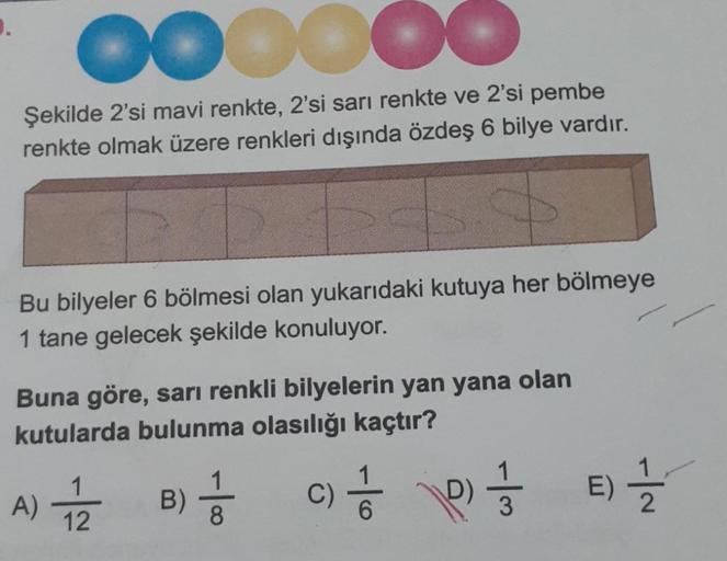 D.
OOOOO
Şekilde 2'si mavi renkte, 2'si sarı renkte ve 2'si pembe
renkte olmak üzere renkleri dışında özdeş 6 bilye vardır.
+4
Bu bilyeler 6 bölmesi olan yukarıdaki kutuya her bölmeye
1 tane gelecek şekilde konuluyor.
Buna göre, sarı renkli bilyelerin yan 