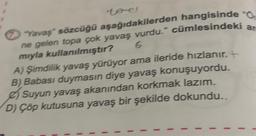 torel
ar
"Yavaş" sözcüğü aşağıdakilerden hangisinde 0.
ne gelen topa çok yavaş vurdu." cümlesindeki
mıyla kullanılmıştır?
6
A) Şimdilik yavaş yürüyor ama ileride hızlanır.
B) Babası duymasın diye yavaş konuşuyordu.
Suyun yavaş akanından korkmak lazım.
D) Çöp kutusuna yavaş bir şekilde dokundu..