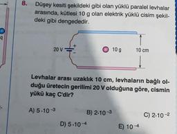 q
8.
Düşey kesiti şekildeki gibi olan yüklü paralel levhalar
arasında, kütlesi 10 g olan elektrik yüklü cisim şekil-
deki gibi dengededir.
+
20 V
10 g
10 cm
Levhalar arası uzaklık 10 cm, levhaların bağlı ol-
duğu üretecin gerilimi 20 V olduğuna göre, cismin
yükü kaç C'dir?
A) 5.10-3
B) 2.10-3
C) 2.10-²
D) 5.104
E) 10-4