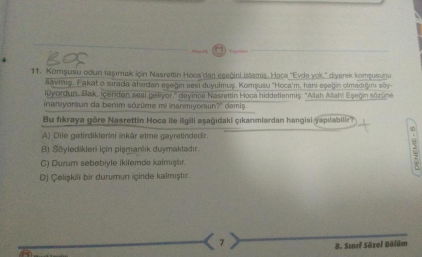 Mozaik Yayınlan
BOC
11. Komşusu odun taşımak için Nasrettin Hoca'dan eşeğini istemiş. Hoca "Evde yok." diyerek komşusunu
savmiş. Fakat o sırada ahırdan eşeğin sesi duyulmuş. Komşusu "Hoca'm, hani eşeğin olmadığını söy-
lüyordun. Bak, içeriden sesi geliyor.