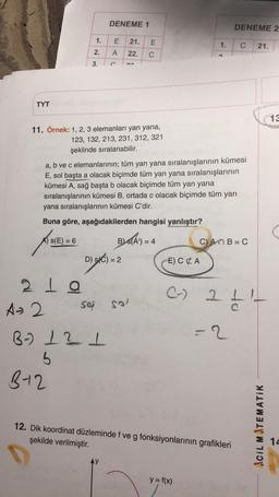 DENEME 1
E
21.
22.
C
3.
C
O
TYT
11. Örnek: 1, 2, 3 elemanları yan yana,
123, 132, 213, 231, 312, 321
şeklinde sıralanabilir.
a, b ve c elemanlarının; tüm yan yana sıralanışlarının kümesi
E, sol başta a olacak biçimde tüm yan yana sıralanışlarının
kümesi A, sağ başta b olacak biçimde tüm yan yana
sıralanışlarının kümesi B, ortada c olacak biçimde tüm yan
yana sıralanışlarının kümesi C'dir.
Buna göre, aşağıdakilerden hangisi yanlıştır?
A) S(E) = 6
BS(A) = 4
C) AMB=C
D) S(C) = 2
E) CA
219
(-)
saj Sal
1.
2.
A
E
1.
DENEME 2
C
21.
211-
A-2
=2
B-) 1 21
5
B-12
12. Dik koordinat düzleminde f ve g fonksiyonlarının grafikleri
şekilde verilmiştir.
y = f(x)
ACIL MATEMATIK
13
14