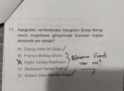 11. Aşağıdaki verilenlerden hangisini Sivas Kong-
resini engelleme girişiminde bulunan kişiler
arasında yer almaz?
A) Elazığ Valisi Ali Galip✓
B) Fransız Binbaşı Bruno
İngiliz Yarbay Rawlinson
Bilmeme Gerek
Var mı?
D) Sadrazam Damat Ferit
✓
7
E) Ankara Valisi Muhittin Paşav