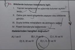 10. Bitkilerde bulunan hidatotlarla ilgili;
1. Yaprak kenarlarında ve uçlarında bulunan açıklık-
lardır.
açıklık-t
II. Daha çok nemli bölgelerde yaşayan otsu bitkilerde
i bölgeler
görülür,
III. Suyla birlikte minerallerin de atılmasını sağlar,
IV. Floem borularıyla bağlantılıdır
ifadelerinden hangileri doğrudur?
A) I ve II
B) I, II ye H-
C) I, III ve IV
D) II, III ve IV
E) I, II, II ve IV
endemik-