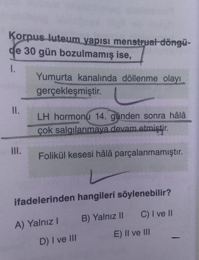 Korpus luteum yapısı menstrual döngü-
de 30 gün bozulmamış ise,
1.
Yumurta kanalında döllenme olayı
gerçekleşmiştir.
PRE
II.
LH hormonu 14. günden sonra hâlâ
MAMMONS
çok salgılanmaya devam etmiştir.
III.
Folikül kesesi hâlâ parçalanmamıştır.
ifadelerinden
