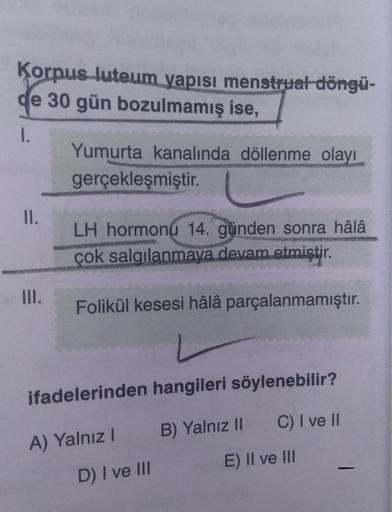 Korpus luteum yapısı menstrual döngü-
de 30 gün bozulmamış ise,
1.
Yumurta kanalında döllenme olayı
gerçekleşmiştir.
PRE
II.
LH hormonu 14. günden sonra hâlâ
MAMMONS
çok salgılanmaya devam etmiştir.
III.
Folikül kesesi hâlâ parçalanmamıştır.
ifadelerinden 