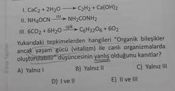 Orbital Yayınları
I. CaCz+2H2O−
CzH2 + Ca(OH)2
C₂H2
ISI
II. NH4OCN
-
III. 6CO2
+6H₂0 Işık
C6H12O6 + 60₂
Yukarıdaki tepkimelerden hangileri "Organik bileşikler
ancak yaşam gücü (vitalizm) ile canlı organizmalarda
oluşturulabilir" düşüncesinin yanlış olduğunu kanıtlar?
A) Yalnız I
B) Yalnız II
C) Yalnız III
D) I ve II
E) II ve III
NH,CONH2