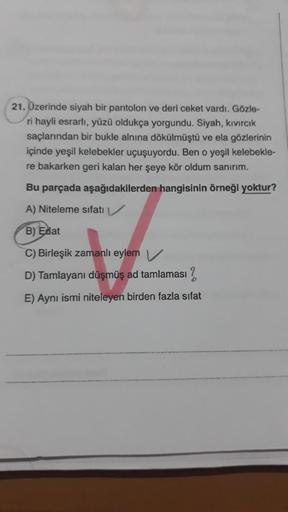 21. Üzerinde siyah bir pantolon ve deri ceket vardı. Gözle-
ri hayli esrarlı, yüzü oldukça yorgundu. Siyah, kıvırcık
saçlarından bir bukle alnına dökülmüştü ve ela gözlerinin
içinde yeşil kelebekler uçuşuyordu. Ben o yeşil kelebekle-
re bakarken geri kalan