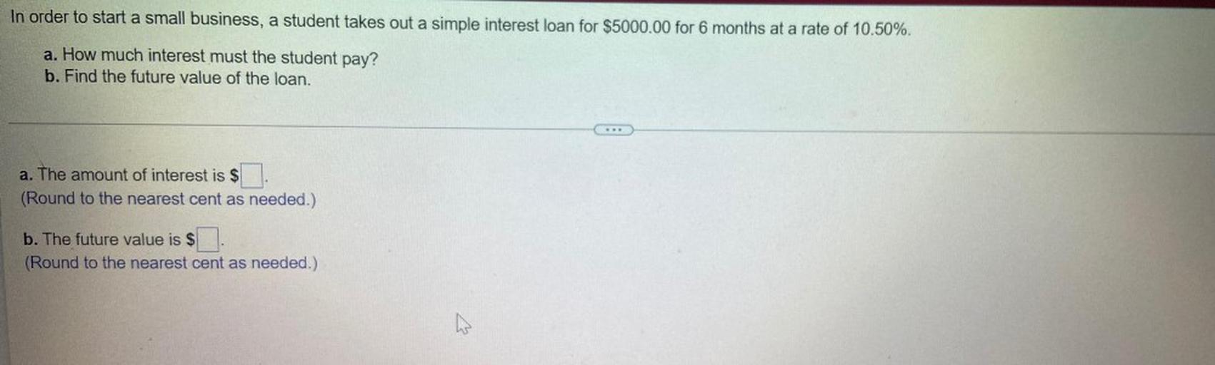 In order to start a small business, a student takes out a simple interest loan for $5000.00 for 6 months at a rate of 10.50%.
a). How much interest must the student pay?
b). Find the future value of the loan.