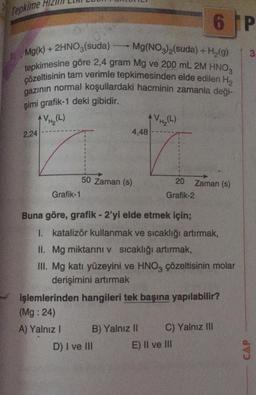 Tepkime /
6 IP
3
Mg(k) + 2HNO3(suda) Mg(NO3)2(suda) + H2(9)
tepkimesine göre 2,4 gram Mg ve 200 mL 2M HNO3
çözeltisinin tam verimle tepkimesinden elde edilen H2
gazinin normal koşullardaki hacminin zamanla deği-
şimi grafik-1 deki gibidir.
AVH₂(L)
VH (L)
4,48
2,24
50 Zaman (s)
20 Zaman (s)
Grafik-2
Grafik-1
Buna göre, grafik - 2'yi elde etmek için;
1. katalizör kullanmak ve sıcaklığı artırmak,
II. Mg miktarini v sicaklığı artırmak,
III. Mg katı yüzeyini ve HNO3 çözeltisinin molar
derişimini artırmak
işlemlerinden hangileri tek başına yapılabilir?
(Mg:24)
A) Yalnız ! B) Yalnız II C) Yalnız III
D) I ve III
E) II ve III
CAP
