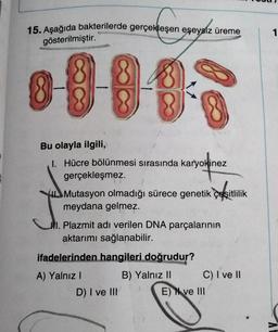 15. Aşağıda bakterilerde gerçekleşen eşeysiz üreme
1
gösterilmiştir.
Bu olayla ilgili,
1. Hücre bölünmesi sırasında karyokinez
gerçekleşmez.
Mutasyon olmadığı sürece genetik çeşitlilik
meydana gelmez.
Al. Plazmit adı verilen DNA parçalarının
aktarımı sağlanabilir.
ifadelerinden hangileri doğrudur?
A) Yalnız!
B) Yalnız 11 C) I ve 11
D) I ve III
E) N ve III