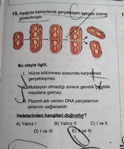 15. Aşağıda bakterilerde gerçekleşen eşeysiz üreme
1
gösterilmiştir.
Bu olayla ilgili,
1. Hücre bölünmesi sırasında karyokinez
gerçekleşmez.
Mutasyon olmadığı sürece genetik çeşitlilik
meydana gelmez.
Al. Plazmit adı verilen DNA parçalarının
aktarımı sağlanabilir.
ifadelerinden hangileri doğrudur?
A) Yalnız!
B) Yalnız 11 C) I ve 11
D) I ve III
E) N ve III
