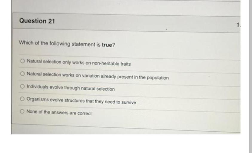 Which of the following statement is true?
A) Natural selection only works on non-heritable traits.
B) Natural selection works on variation already present in the population.
C) Individuals evolve through natural selection.
D) Organisms evolve structures that they need to survive.
E) None of the answers are correct.