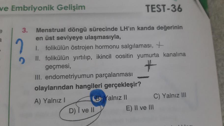 ve Embriyonik Gelişim
TEST-36
3.
a
2
Menstrual döngü sürecinde LH'ın kanda değerinin
en üst seviyeye ulaşmasıyla,
I. folikülün östrojen hormonu salgılaması,
II. folikülün yırtılıp, ikincil oositin yumurta kanalına
geçmesi,
III. endometriyumun parçalanması
