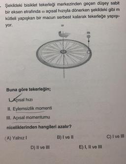 Şekildeki bisiklet tekerleği merkezinden geçen düşey sabit
bir eksen etrafında o açısal hızıyla dönerken şekildeki gibi m
kütleli yapışkan bir macun serbest kalarak tekerleğe yapışı-
yor.
Buna göre tekerleğin;
Açısal hızı
II. Eylemsizlik momenti
III. Açısal momentumu
niceliklerinden hangileri azalır?
(A) Yalnız!
B) I ve II
C) I ve III
D) II ve III
E) I, II ve III
