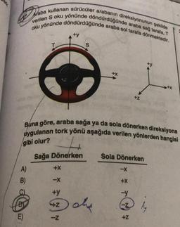 ark
Araba kullanan sürücüler arabanın direksiyonunun şekilde
oku yönünde döndürdüğünde araba sol tarafa dönmektedir.
verilen Soku yönünde döndürdüğünde araba sağ tarafa,
+y
S
+x
+Z
Buna göre, araba sağa ya da sola dönerken direksiyona
uygulanan tork yönü aşağıda verilen yönlerden hangisi
gibi olur?
Sağa Dönerken
Sola Dönerken
A)
+X
B)
-X
+x
+y
-y
BI
+
das
-Z
E)
-Z
+z