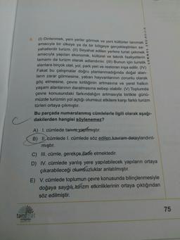 9.
tammat yayincilik
(1) Dinlenmek, yeni yerler görmek ve yeni kültürler tanımak
amacıyla bir ülkeye ya da bir bölgeye gerçekleştirilen se-
yahatlerdir turizm. (II) Seyahat edilen yerlere turist çekmek
amacıyla yapılan ekonomik, kültürel ve teknik faaliyetlerin e
tamamı da turizm olarak adlandırılır. (III) Bunun için turistik
alanlara birçok otel, yol, park yeri ve restoran inşa edilir. (IV)
Fakat bu çalışmalar doğru planlanmadığında doğal alan-
ların zarar görmesine, yaban hayvanlarının zorunlu olarak
göç etmesine, çevre kirliliğinin artmasına ve yerel halkın
yaşam alanlarının daralmasına sebep olabilir. (V) Toplumda
çevre konusundaki farkındalığın artmasıyla birlikte günü-
müzde turizmin yol açtığı olumsuz etkilere karşı farklı turizm
türleri ortaya çıkmıştır.
Bu parçada numaralanmış cümlelerle ilgili olarak aşağı-
dakilerden hangisi söylenemez?
A) I. cümlede tanım yapılmıştır.
B) II. cümlede I. cümlede söz edilen kavram detaylandırıl-
mıştır.
C) III. cümle, gerekçe ifade etmektedir.
D) IV. cümlede yanlış yere yapılabilecek yapıların ortaya
çıkarabileceği olumsuzluklar anlatılmıştır.
E) V. cümlede toplumun çevre konusunda bilinçlenmesiyle
doğaya saygılı turizm etkinliklerinin ortaya çıktığından
söz edilmiştir.
75
tam mat
yeyinCTIIK