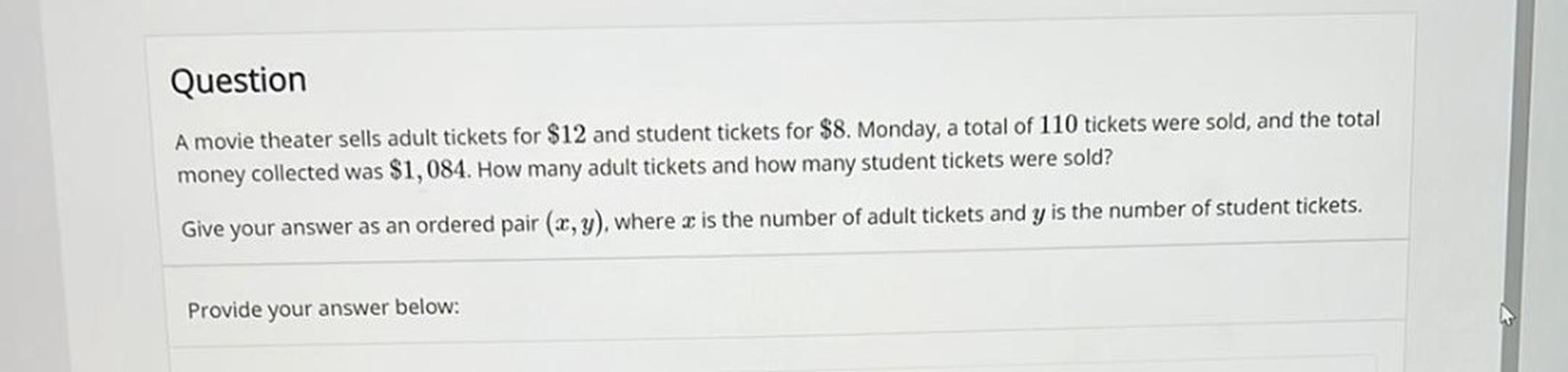 A movie theater sells adult tickets for $12 and student tickets for $8. Monday, a total of 110 tickets were sold, and the total money collected was $1,084. How many adult tickets and how many student tickets were sold? Give your answer as an ordered pair (x, y), where x is the number of adult tickets and y is the number of student tickets.