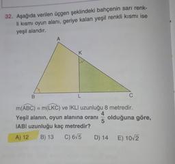 32. Aşağıda verilen üçgen şeklindeki bahçenin sarı renk-
li kısmi oyun alanı, geriye kalan yeşil renkli kısmı ise
yeşil alandır.
A
K
B
L
C
m(ABC) = m(LKC) ve IKLI uzunluğu 8 metredir.
4
Yeşil alanın, oyun alanına oranı olduğuna göre,
5
IABI uzunluğu kaç metredir?
A) 12 B) 13 C) 675
D) 14 E) 10/2
