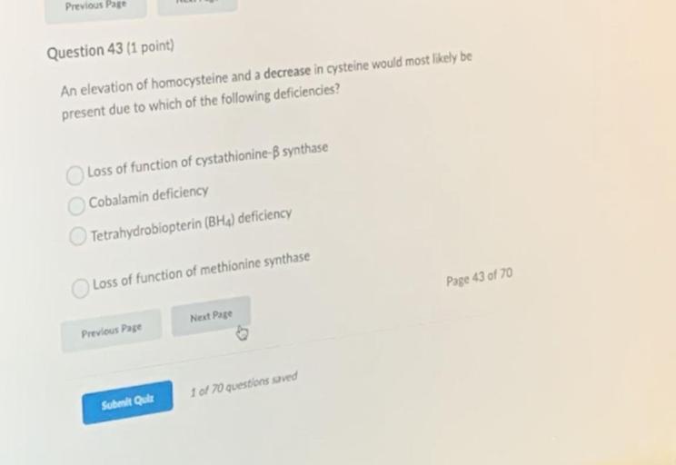 An elevation of homocysteine and a decrease in cysteine would most likely be present due to which of the following deficiencies?
A) Loss of function of cystathionine-B synthase
B) Cobalamin deficiency
C) Tetrahydrobiopterin (BH4) deficiency
D) Loss of function of methionine synthase