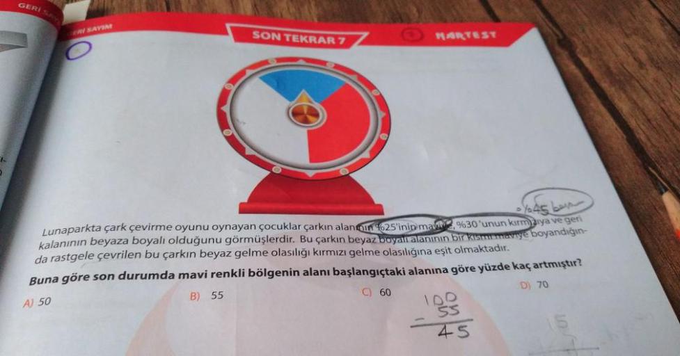 GERIS
CRV SAYIN
SON TEKRAR 7
MARTEST
sy945 bar
Lunaparkta çark çevirme oyunu oynayan çocuklar çarkın alantoin 25'inin ma %30'unun kırmaya ve geri
kalanının beyaza boyalı olduğunu görmüşlerdir. Bu çarkın beyaz boyal alanının bir kisme meyye boyandığın-
da r