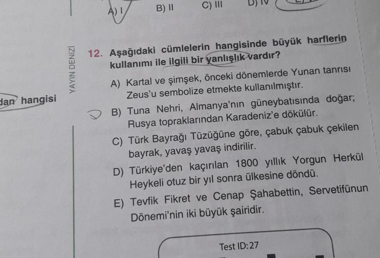 A) 1
B) II
C) III
YAYIN DENİZİ
dan hangisi
12. Aşağıdaki cümlelerin hangisinde büyük harflerin
kullanımı ile ilgili bir yanlışlık vardır?
A) Kartal ve şimşek, önceki dönemlerde Yunan tanrısı
Zeus'u sembolize etmekte kullanılmıştır.
B) Tuna Nehri, Almanya'n