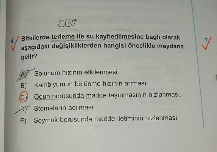 OB9
Bitkilerde terleme ile su kaybedilmesine bağlı olarak
aşağıdaki değişikliklerden hangisi öncelikle meydana
4.
V
gelir?
A) Solunum hızının etkilenmesi
B) Kambiyumun bölünme hızının artması
C Odun borusunda madde taşınmasının hızlanması
DJ Stomaların açı