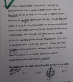 ski Mısır belgelerinden, müzisyenlerin tapınak ve
saraylardaki okullarda eğitim aldıkları anlaşılmaktadır.
Memfis'te büyük bir müzik okulu vardır ve özellikle kadın
müzisyenler oradaki eğitimle yetiştirilmiştir. Ayrıca çocuğun
II
ahlak ve duyguları üzerinde olumlu bir etkiye sahip olduğu
düşüncesiyle müzik, çocuk eğitiminin önemli bir bölümünü
oluşturmuştur. Mezarlardaki rölyeflerin yanına sanatçı
isimlerinin yazıldığı görülmektedir. Müzisyenler iyi bir üne
ve kazanca sahip olabilmiştir. Sarayda müzikle ilgili bazı
Onyarlara sahip görevlilerin de bulunması, müziğin Antik
IV
Men da önemli bir sanat dalı olarak yer aldığını
göstermesi bakımından kayda değerdir.
V
Bu parçadaki altı çizili sözcüklerden hangisinin yazımı
yanlıştır?
A)
B) 11 C) III
E) V
iniz