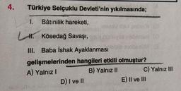 4.
Türkiye Selçuklu Devleti'nin yıkılmasında;
1. Bâtınilik hareketi,
L. Kösedağ Savaşı,
10
III. Baba İshak Ayaklanması
gelişmelerinden hangileri etkili olmuştur?
A) Yalnız!
B) Yalnız II
C) Yalnız III
D) I ve II
E) II ve III