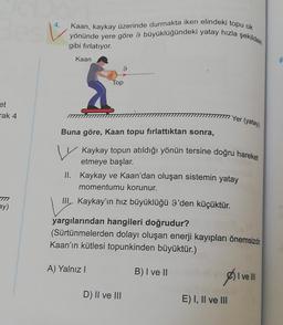 ☺
Kaan, kaykay üzerinde durmakta iken elindeki topu ok
yönünde yere göre 9 büyüklüğündeki yatay hızla şekildeki
gibi fırlatıyor.
Kaan
6
9
Top
et
Tak 4
IT Yer (yatay)
Buna göre, Kaan topu fırlattıktan sonra,
Kaykay topun atıldığı yönün tersine doğru hareket
etmeye başlar.
II. Kaykay ve Kaan'dan oluşan sistemin yatay
momentumu korunur.
III, Kaykay'ın hız büyüklüğü g'den küçüktür.
TN
ay)
yargılarından hangileri doğrudur?
(Sürtünmelerden dolayı oluşan enerji kayıpları önemsizdir
Kaan'ın kütlesi topunkinden büyüktür.)
A) Yalnız!
B) I ve II
I ve III
D) II ve III
E) I, II ve III
