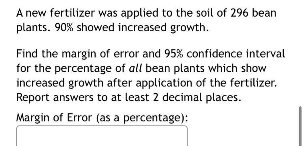 A new fertilizer was applied to the soil of 296 bean plants. 90% showed increased growth. Find the margin of error and 95% confidence interval
for the percentage of all bean plants which show increased growth after application of the fertilizer. Report answers to at least 2 decimal places.