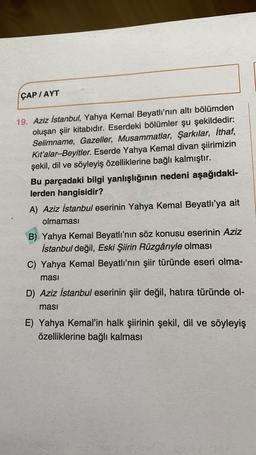 ÇAP /AYT
19. Aziz İstanbul, Yahya Kemal Beyatlı'nın altı bölümden
oluşan şiir kitabıdır. Eserdeki bölümler şu şekildedir:
Selimname, Gazeller, Musammatlar, Şarkılar, İthaf,
Kit'alar-Beyitler. Eserde Yahya Kemal divan şiirimizin
şekil, dil ve söyleyiş özelliklerine bağlı kalmıştır.
Bu parçadaki bilgi yanlışlığının nedeni aşağıdaki-
lerden hangisidir?
A) Aziz İstanbul eserinin Yahya Kemal Beyatlı'ya ait
olmaması
B) Yahya Kemal Beyatlı'nın söz konusu eserinin Aziz
İstanbul değil, Eski Şiirin Rüzgâriyle olması
C) Yahya Kemal Beyatlı'nın şiir türünde eseri olma-
masi
D) Aziz İstanbul eserinin şiir değil, hatıra türünde ol-
masi
E) Yahya Kemal'in halk şiirinin şekil, dil ve söyleyiş
özelliklerine bağlı kalması