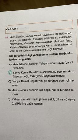 ÇAP /AYT
19. Aziz İstanbul, Yahya Kemal Beyatlı'nın altı bölümden
oluşan şiir kitabıdır. Eserdeki bölümler şu şekildedir:
Selimname, Gazeller, Musammatlar, Şarkılar, İthaf,
Kit'alar-Beyitler. Eserde Yahya Kemal divan şiirimizin
şekil, dil ve söyleyiş özelliklerine bağlı kalmıştır.
Bu parçadaki bilgi yanlışlığının nedeni aşağıdaki-
lerden hangisidir?
A) Aziz İstanbul eserinin Yahya Kemal Beyatlı'ya ait
olmaması
B) Yahya Kemal Beyatlı'nın söz konusu eserinin Aziz
İstanbul değil, Eski Şiirin Rüzgâriyle olması
C) Yahya Kemal Beyatlı'nın şiir türünde eseri olma-
masi
D) Aziz İstanbul eserinin şiir değil, hatıra türünde ol-
masi
E) Yahya Kemal'in halk şiirinin şekil, dil ve söyleyiş
özelliklerine bağlı kalması
