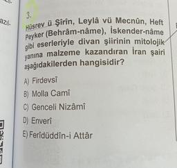 3.
azıl-
Hüsrev ü Şîrîn, Leylâ vü Mecnûn, Heft
Peyker (Behrâm-nâme), İskender-nâme
gibi eserleriyle divan şiirinin mitolojik
yanına malzeme kazandıran Iran şairi
aşağıdakilerden hangisidir?
A) Firdevsî
B) Molla Camî
C) Genceli Nizâmî
D) Enverî
E) Ferîdüddîn-i Attâr