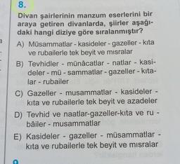 a
-
-
-
--
-
8.
Divan şairlerinin manzum eserlerini bir
araya getiren divanlarda, şiirler aşağı-
daki hangi diziye göre sıralanmıştır?
A) Müsammatlar - kasideler - gazeller - kita
ve rubailerle tek beyit ve misralar
B) Tevhidler - münâcatlar - natlar - kasi-
deler - mü - sammatlar - gazeller - kita-
lar - rubailer
C) Gazeller - musammatlar - kasideler -
kita ve rubailerle tek beyit ve azadeler
D) Tevhid ve naatlar-gazeller-kita ve ru -
bâiler - musammatlar
E) Kasideler - gazeller - müsammatlar -
kita ve rubailerle tek beyit ve misralar
-
