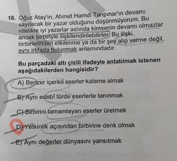 16. Oğuz Atay'ın, Ahmet Hamdi Tanpınar'ın devamı
sayılacak bir yazar olduğunu düşünmüyorum. Bu
nitelikte iyi yazarlar aslında kimsenin devamı olmazlar
ancak birbiriyle ilişkilendirilebilirler. Bu ilişki
birbirlerinden etkilenme ya da bir şey alıp verme değil,
aynı istifada bulunmak anlamındadır.
Bu parçadaki altı çizili ifadeyle anlatılmak istenen
aşağıdakilerden hangisidir?
A) Benzer içerikli eserler kaleme almak
B) Aynı edebî türde eserlerle tanınmak
C) Birbirini tamamlayan eserler üretmek
D) Yetkinlik açısından birbirine denk olmak
E) Aynı değerler dünyasını yansıtmak