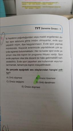 TYT Deneme Sınavi - 1
17. İş hayatının yoğunluğundan veya maddi engellerden do-
layı spor salonuna gitme imkânı olmayanlar, evde spor
yapabilir miyim, diye kaygılanmasın. Evde spor yapmak
mümkündür. Küçücük evlerimizde yapılabilecek çok sa-
yıda egzersiz bulunmaktadır. Her ne kadar spor evde ya-
piliyor olsa bile kişinin bir programa ihtiyacı vardır. Spor
evde yapılıyor olsa bile düzenli bir hâle getirmekten bah-
sedebiliriz. Evde spor yaparken alet kullanmak veya kul-
lanmamak, tamamıyla kişinin inisiyatifindedir.
Bu parçada aşağıdaki ses olaylarından hangisi yok-
tur?
A) Ünlü düşmesi
B) Ünsüz türemesi
C) Ünsüz değişimi
D) Ünlü daralması
E) Ünsüz düşmesi