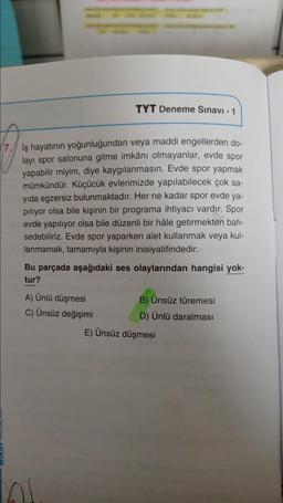 TYT Deneme Sınavi - 1
17. İş hayatının yoğunluğundan veya maddi engellerden do-
layı spor salonuna gitme imkânı olmayanlar, evde spor
yapabilir miyim, diye kaygılanmasın. Evde spor yapmak
mümkündür. Küçücük evlerimizde yapılabilecek çok sa-
yıda egzersiz bulunmaktadır. Her ne kadar spor evde ya-
piliyor olsa bile kişinin bir programa ihtiyacı vardır. Spor
evde yapılıyor olsa bile düzenli bir hâle getirmekten bah-
sedebiliriz. Evde spor yaparken alet kullanmak veya kul-
lanmamak, tamamıyla kişinin inisiyatifindedir.
Bu parçada aşağıdaki ses olaylarından hangisi yok-
tur?
A) Ünlü düşmesi
B) Ünsüz türemesi
C) Ünsüz değişimi
D) Ünlü daralması
E) Ünsüz düşmesi
