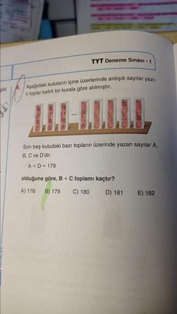 TYT Deneme Sınavı - 1
gibi
6. Aşağıdaki kutuların içine üzerlerinde ardışık sayılar yazı-
li toplar belirli bir kurala göre atılmıştır.
..
Son beş kutudaki bazı topların üzerinde yazan sayılar A,
B, C ve D'dir.
A+D = 179
olduğuna göre, B + C toplamı kaçtır?
A) 178
B) 179
C) 180
D) 181
E) 182
