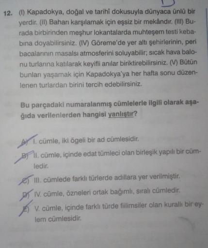 12. (1) Kapadokya, doğal ve tarihî dokusuyla dünyaca ünlü bir
yerdir. (il) Bahanı karşılamak için eşsiz bir mekândır. (III) Bu-
rada birbirinden meşhur lokantalarda muhteşem testi keba-
bina doyabilirsiniz. (IV) Göreme'de yer altı şehirlerinin, peri
bacala