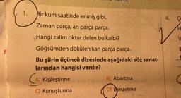 1.
Bir kum saatinde erimiş gibi,
4. Çi
Zaman parça, an parça parça.
H
V
E
1
Hangi zalim oktur delen bu kalbi?
Göğsümden dökülen kan parça parça.
Bu şiirin üçüncü dizesinde aşağıdaki söz sanat-
larından hangisi vardır?
(A
A) Kişileştirme
B) Abartma
C) Konuşturma
D) Benzetme