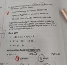 Parar raying
pel
12. Matematik öğretmeni tahtaya 1'den 50'ye kadar olan
tam sayıları yazdıktan sonra,
2
öğrencisi Ayşe'den bu sayıların 3 tabanında
x öğrencisi Eliz'den bu sayıların 2 tabanında
öğrencisi Mehmet'ten bu sayıların 6 tabanında
logaritmalarını almalarını ve yapılan işlem sonucunda
çıkan tam sayıları küme olarak yazmalarını istiyor. Eliz,
Ayşe ve Mehmet buldukları tam sayıları sırasıyla E, A ve
M harfleriyle göstermişlerdir.
Buna göre,
I. s(E) + s(A) + s(M) = 9
II. EAM = {1, 2, 3}
III. MC (EA)
yargılarından hangileri doğrudur?
A) Yalnız 11
BJT ve 11
Yalniz III
E) II e III
e) Ive III
log
log
lo
OS!
