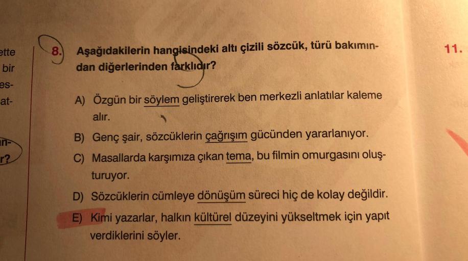 ette
11.
8. Aşağıdakilerin hangisindeki altı çizili sözcük, türü bakımın-
dan diğerlerinden farklıdır?
bir
es-
at-
A) Özgün bir söylem geliştirerek ben merkezli anlatılar kaleme
alır.
r?
B) Genç şair, sözcüklerin çağrışım gücünden yararlanıyor.
C) Masallar