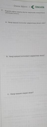 Üreme Sistemi -
Etkinlik
7. Ergenlik çağına ulaşmış dişi bir maymunda ovaryumların
çıkarılması sonucu
a. Hangi eşeysel hormonlar salgılanmaya devam eder?
b. Hangi eşeysel hormonların salgılanması durur?
C. Hangi eşeysel olaylar aksar?