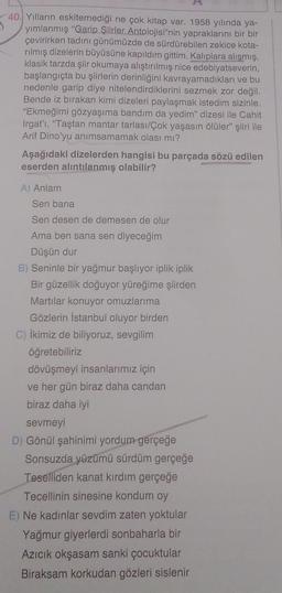 40. Yılların eskitemediği ne çok kitap var. 1958 yılında ya-
3
yımlanmış "Garip Şiirler Antolojisi"nin yapraklarını bir bir
çevirirken tadını günümüzde de sürdürebilen zekice kota-
rilmış dizelerin büyüsüne kapıldım gittim. Kalıplara alışmış,
klasik tarzda şiir okumaya alıştırılmış nice edebiyatseverin,
başlangıçta bu şiirlerin derinliğini kavrayamadıkları ve bu
nedenle garip diye nitelendirdiklerini sezmek zor değil.
Bende iz bırakan kimi dizeleri paylaşmak istedim sizinle.
"Ekmeğimi gözyaşıma bandım da yedim" dizesi ile Cahit
Irgat'ı, "Taştan mantar tarlası/Çok yaşasın ölüler" şiiri ile
Arif Dino'yu anımsamamak olası mı?
Aşağıdaki dizelerden hangisi bu parçada sözü edilen
eserden alıntılanmış olabilir?
A) Anlam
Sen bana
Sen desen de demesen de olur
Ama ben sana sen diyeceğim
Düşün dur
B) Seninle bir yağmur başlıyor iplik iplik
Bir güzellik doğuyor yüreğime şiirden
Martılar konuyor omuzlarıma
Gözlerin İstanbul oluyor birden
C) ikimiz de biliyoruz, sevgilim
öğretebiliriz
dövüşmeyi insanlarımız için
ve her gün biraz daha candan
biraz daha iyi
sevmeyi
D) Gönül şahinimi yordum gerçeğe
Sonsuzda yüzümü sürdüm gerçeğe
Teselliden kanat kırdım gerçeğe
Tecellinin sinesine kondum oy
E) Ne kadınlar sevdim zaten yoktular
Yağmur giyerlerdi sonbaharla bir
Azıcık okşasam sanki çocuktular
Biraksam korkudan gözleri sislenir