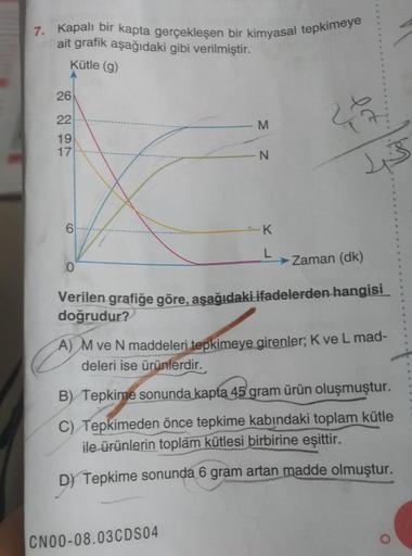 7. Kapalı bir kapta gerçekleşen bir kimyasal tepkimeye
ait grafik aşağıdaki gibi verilmiştir.
Kütle (g)
26
22
ec
M
19
17
N
is
.K
L
→ Zaman (dk)
0
Verilen grafiğe göre, aşağıdaki ifadelerden hangisi
doğrudur?
A) M ve N maddeleri tepkimeye girenler; K ve L m