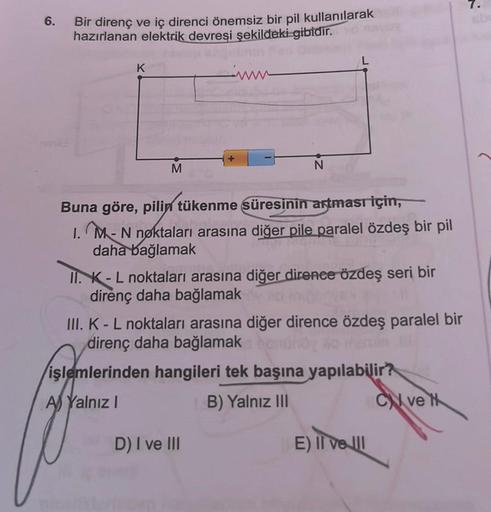 7.
6.
Bir direnç ve iç direnci önemsiz bir pil kullanılarak
hazırlanan elektrik devresi şekildeki gibidir.
K
M
N
Buna göre, pilin tükenme süresinin artması için,
1. M - N nøktaları arasına diğer pile paralel özdeş bir pil
daha bağlamak
II. K - L noktaları 