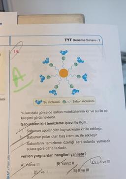 TYT Deneme Sınavı - 1
14.
Eimi
Su molekülü
Sabun molekülü
Yukarıdaki görselde sabun moleküllerinin kir ve su ile et-
kileşimi görülmektedir.
Sabunların kiri temizleme işlevi ile ilgili;
M. Sabunun apolar olan kuyruk kısmı kir ile etkileşir.
W Sabunun polar olan baş kısmı su ile etkileşir.
II. Sabunların temizleme özelliği sert sularda yumuşak
sulara göre daha fazladır.
verilen yargılardan hangileri yanlıştır?
CCM
C) 1. ve III
İRAY YAYINLARI
A) Yalnız III
DI ve II
B) Yalnız 11
E) II ve III
