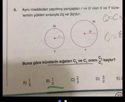 5.
Aynı maddeden yapılmış yarıçapları r ve 2r olan X ve Y küre-
lerinin yükleri sırasıyla 2q ve 3q'dur.
Q=CA
39
29
21
G
C- &
X
Cx kaçtır?
Buna göre kürelerin sığaları C, ve C, oranı
C)
D)
WIN
E)
B)
NIC
A)
A)
3
G