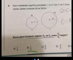 5.
Aynı maddeden yapılmış yarıçapları r ve 2r olan X ve Y küre-
lerinin yükleri sırasıyla 2q ve 3q'dur.
Q=CA
39
29
21
G
C- &
X
Cx kaçtır?
Buna göre kürelerin sığaları C, ve C, oranı
C)
D)
WIN
E)
B)
NIC
A)
A)
3
G
